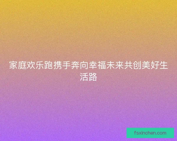 家庭欢乐跑携手奔向幸福未来共创美好生活路