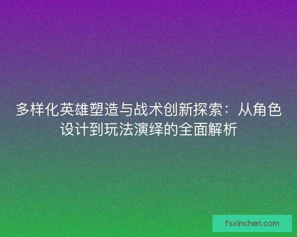 多样化英雄塑造与战术创新探索：从角色设计到玩法演绎的全面解析